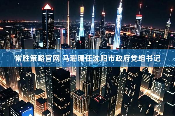 常胜策略官网 马珊珊任沈阳市政府党组书记