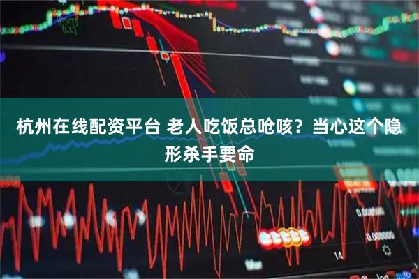 杭州在线配资平台 老人吃饭总呛咳？当心这个隐形杀手要命