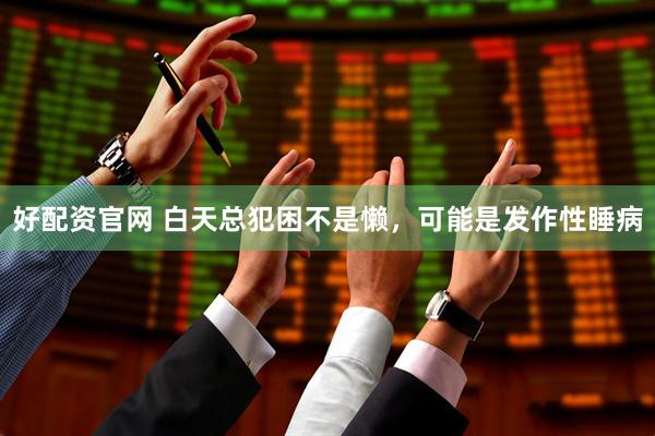 好配资官网 白天总犯困不是懒，可能是发作性睡病