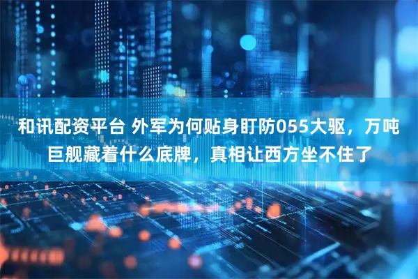 和讯配资平台 外军为何贴身盯防055大驱，万吨巨舰藏着什么底牌，真相让西方坐不住了