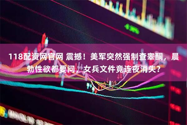118配资网官网 震撼！美军突然强制查睾酮，晨勃性欲都要问，女兵文件竟连夜消失？
